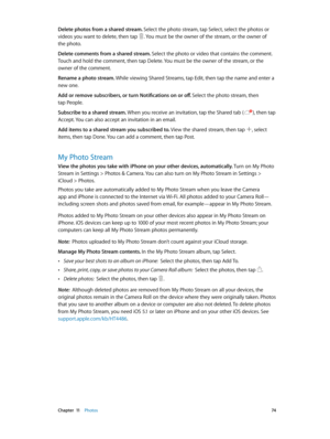 Page 74 Chapter  11    Photos 74
Delete photos from a shared stream. Select the photo stream, tap Select, select the photos or 
videos you want to delete, then tap 
. You must be the owner of the stream, or the owner of 
the photo.
Delete comments from a shared stream. Select the photo or video that contains the comment. 
Touch and hold the comment, then tap Delete. You must be the owner of the stream, or the 
owner of the comment.
Rename a photo stream. While viewing Shared Streams, tap Edit, then tap the name...