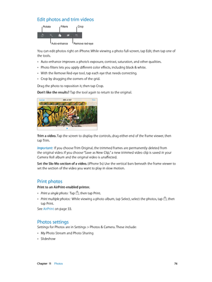 Page 76 Chapter  11    Photos 76
Edit photos and trim videos
Rotate
Auto-enhance
Filters
Remove red-eye
Crop
You can edit photos right on iPhone. While viewing a photo full-screen, tap Edit, then tap one of 
the tools. 
 •Auto-enhance improves a photo’s exposure, contrast, saturation, and other qualities.
 •Photo filters lets you apply different color effects, including black & white.
 •With the Remove Red-eye tool, tap each eye that needs correcting.
 •Crop by dragging the corners of the grid.
Drag the photo...
