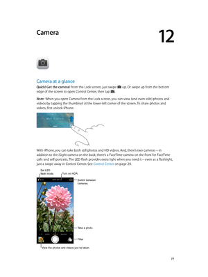 Page 7712
  77
Camera
Camera at a glance
Quick! Get the camera! From the Lock screen, just swipe  up. Or swipe up from the bottom 
edge of the screen to open Control Center, then tap . 
Note:  When you open Camera from the Lock screen, you can view (and even edit) photos and 
videos by tapping the thumbnail at the lower-left corner of the screen. To share photos and 
videos, first unlock iPhone.
With iPhone, you can take both still photos and HD videos. And, there’s two cameras—in 
addition to the iSight camera...