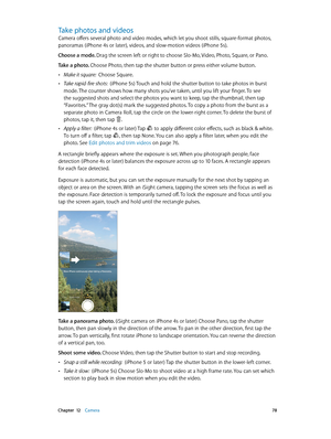 Page 78 Chapter  12    Camera 78
Take photos and videos
Camera offers several photo and video modes, which let you shoot stills, square-format photos, 
panoramas (iPhone 4s or later), videos, and slow-motion videos (iPhone 5s).
Choose a mode. Drag the screen left or right to choose Slo-Mo, Video, Photo, Square, or Pano.
Take a photo. Choose Photo, then tap the shutter button or press either volume button.
 •Make it square:  Choose Square.
 •Take rapid-fire shots:  (iPhone 5s) Touch and hold the shutter button...