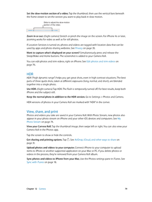 Page 79 Chapter  12    Camera 79
Set the slow-motion section of a video. Tap the thumbnail, then use the vertical bars beneath 
the frame viewer to set the section you want to play back in slow motion.
Slide to adjust the slow-motion 
section of the video.
Zoom in or out. (iSight camera) Stretch or pinch the image on the screen. For iPhone 4s or later, 
zooming works for video as well as for still photos.
If Location Services is turned on, photos and videos are tagged with location data that can be 
used by...