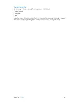 Page 80 Chapter  12    Camera 80
Camera settings
Go to Settings > Photos & Camera for camera options, which include:
 •photo streams
 •slideshow 
 •grid
Adjust the volume of the shutter sound with the Ringer and Alerts settings in Settings > Sounds. 
Or mute the sound using the Ring/Silent switch. (In some countries, muting is disabled.) 