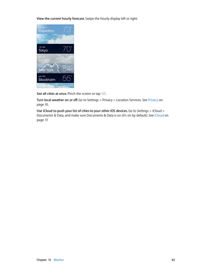 Page 82 Chapter  13    Weather 82
View the current hourly forecast. Swipe the hourly display left or right.
See all cities at once. Pinch the screen or tap .
Turn local weather on or off. Go to Settings > Privacy > Location Services. See Privacy
 on 
page 35.
Use iCloud to push your list of cities to your other iOS devices. Go to Settings > iCloud > 
Documents & Data, and make sure Documents & Data is on (it’s on by default). See  iCloud
 on 
page 17. 