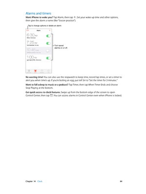 Page 84 Chapter  14    Clock 84
Alarms and timers
Want iPhone to wake you? Tap Alarm, then tap . Set your wake-up time and other options, 
then give the alarm a name (like “Soccer practice”).
Tap to change options or delete an alarm.
Turn saved 
alarms on or off.
No wasting time! You can also use the stopwatch to keep time, record lap times, or set a timer to 
alert you when time’s up. If you’re boiling an egg, just tell Siri to “Set the timer for 3 minutes.”
Want to fall asleep to music or a podcast? Tap...