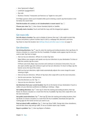 Page 86 Chapter  15    Maps 86
 •Area (“greenwich village”)
 •Landmark (“guggenheim”)
 •Zip code
 •Business (“movies,” “restaurants san francisco ca,” “apple inc new york”)
Or if Maps guesses where you’re headed while you’re entering a search, tap that location in the 
list below the search field.
Find the location of a contact, or of a bookmarked or recent search. Tap 
.
Choose your view. Tap , then choose Standard, Hybrid, or Satellite.
Manually mark a location. Touch and hold the map until the dropped pin...