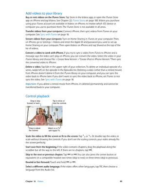 Page 89 Chapter  16    Videos 89
Add videos to your library
Buy or rent videos on the iTunes Store. Tap Store in the Videos app, or open the iTunes Store 
app on iPhone and tap Videos. See Chapter 22, iTunes Store, on page 10 0. Videos you purchase 
using your iTunes account are available in Videos on iPhone, no matter which iOS device or 
computer you use to purchase them. The iTunes Store is not available in all areas.
Transfer videos from your computer. Connect iPhone, then sync videos from iTunes on your...