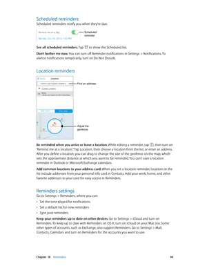 Page 94 Chapter  18    Reminders 94
Scheduled reminders
Scheduled reminders notify you when they’re due.
Scheduled 
reminder
See all scheduled reminders. Tap  to show the Scheduled list.
Don’t bother me now. You can turn off Reminder notifications in Settings > Notifications. To 
silence notifications temporarily, turn on Do Not Disturb.
Location reminders
Adjust the 
geofence.
Find an address.
Be reminded when you arrive or leave a location. While editing a reminder, tap , then turn on 
“Remind me at a...
