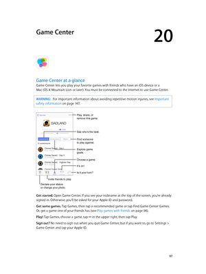 Page 9720
  97
Game Center
Game Center at a glance
Game Center lets you play your favorite games with friends who have an iOS device or a  
Mac (OS X Mountain Lion or later). You must be connected to the Internet to use Game Center.
WARNING:   For important information about avoiding repetitive motion injuries, see Important 
safety information
 on page 14 7 .
Declare your status 
or change your photo.
See who’s the best.
Choose a game.
It’s on!
Is it your turn?
Play, share, or 
remove this game.
Find someone...