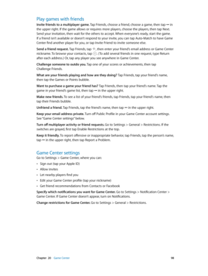 Page 98 Chapter  20    Game Center 98
Play games with friends
Invite friends to a multiplayer game. Tap Friends, choose a friend, choose a game, then tap ••• in 
the upper right. If the game allows or requires more players, choose the players, then tap Next. 
Send your invitation, then wait for the others to accept. When everyone’s ready, start the game. 
If a friend isn’t available or doesn’t respond to your invite, you can tap Auto-Match to have Game 
Center find another player for you, or tap Invite Friend...
