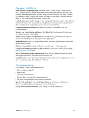 Page 110 Chapter  20    Game Center 11 0
Play games with friends
Invite friends to a multiplayer game. Tap Friends, choose a friend, choose a game, then tap 
Play. If the game allows or requires more players, choose the players, then tap Next. Send your 
invitation, then wait for the others to accept. When everyone’s ready, start the game. If a friend 
isn’t available or doesn’t respond, you can tap Auto-Match to have Game Center find another 
player for you, or tap Invite Friend to invite someone else.
Send a...