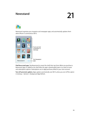 Page 11121
  111
Newsstand
Newsstand organizes your magazine and newspaper apps, and automatically updates them 
when iPhone is connected to Wi-Fi.
Touch and hold 
a publication to 
rearrange.
Find Newsstand 
apps.
Find Newsstand apps. Tap Newsstand to reveal the shelf, then tap Store. When you purchase a 
Newsstand app, it’s added to the shelf. After the app is downloaded, open it to view its issues 
and subscription options. Subscriptions are In-App purchases, billed to your store account.
Turn off automatic...