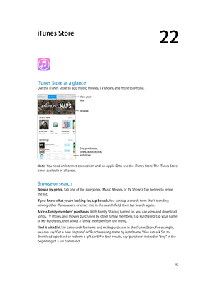 Page 11222
  11 2
iTunes Store
iTunes Store at a glance
Use the iTunes Store to add music, movies, TV shows, and more to iPhone.
See purchases, 
tones, audiobooks,
and more.
View your 
lists. 
Browse
Note:  You need an Internet connection and an Apple ID to use the iTunes Store. The iTunes Store 
is not available in all areas.
Browse or search
Browse by genre. Tap one of the categories (Music, Movies, or TV Shows). Tap Genres to refine 
the list.
If you know what you’re looking for, tap Search. You can tap a...