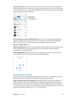 Page 113 Chapter  22    iTunes Store 11 3
Ask Siri to tag it. When you hear music playing around you, ask Siri “What song is playing?” Siri 
tells you what the song is and gives you an easy way to purchase it. It also saves it to the Siri tab 
in the iTunes Store so you can buy it later. Tap Music, tap 
, then tap Siri to see a list of tagged 
songs available for preview or purchase.
Tap to see your 
Wish List and 
recommendations.
Discover great new music on iTunes Radio. When you listen to iTunes Radio, songs...