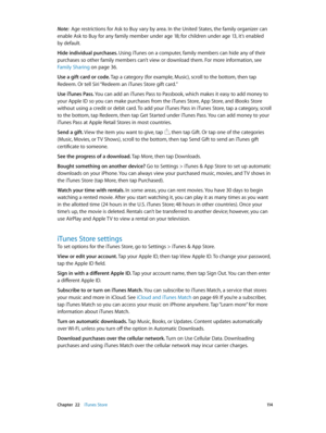 Page 114 Chapter  22    iTunes Store 11 4
Note:  Age restrictions for Ask to Buy vary by area. In the United States, the family organizer can 
enable Ask to Buy for any family member under age 18; for children under age 13, it’s enabled 
by default.
Hide individual purchases. Using iTunes on a computer, family members can hide any of their 
purchases so other family members can’t view or download them. For more information, see 
Family Sharing
 on page 36.
Use a gift card or code. Tap a category (for example,...