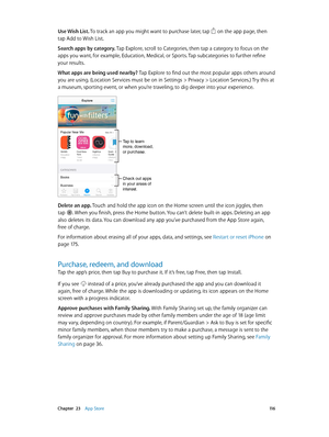 Page 116 Chapter  23    App Store 11 6
Use Wish List. To track an app you might want to purchase later, tap  on the app page, then 
tap Add to Wish List.
Search apps by category. Tap Explore, scroll to Categories, then tap a category to focus on the 
apps you want, for example, Education, Medical, or Sports. Tap subcategories to further refine 
your results.
What apps are being used nearby? Tap Explore to find out the most popular apps others around 
you are using. (Location Services must be on in Settings >...