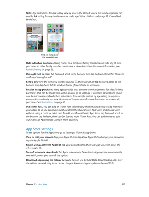 Page 117 Chapter  23    App Store 11 7
Note:  Age restrictions for Ask to Buy vary by area. In the United States, the family organizer can 
enable Ask to Buy for any family member under age 18; for children under age 13, it’s enabled 
by default.
Find out more about  the requested app.
Hide individual purchases. Using iTunes on a computer, family members can hide any of their 
purchases so other family members can’t view or download them. For more information, see 
Family Sharing
 on page 36.
Use a gift card or...