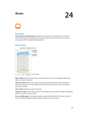 Page 11824
  11 8
iBooks
Get books
Get books from the iBooks Store. In iBooks, use the buttons at the bottom of the screen to 
access the iBooks Store. Tap Featured to browse the latest releases, or Top Charts to view the 
most popular. To find a specific book, tap Search.
Read a book
Go to a page.
Bookmark 
this page.
Contents, bookmarks, and notes
Search in 
this book.
Open a book. Tap the book you want to read. If you don’t see it on the bookshelf, swipe left or 
right to see other collections.
Show the...