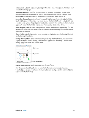 Page 119 Chapter  24    iBooks 11 9
Get a definition. Double-tap a word, then tap Define in the menu that appears. Definitions aren’t 
available for all languages.
Remember your place. Tap 
 to add a bookmark, or tap again to remove it. You can have 
multiple bookmarks—to see them all, tap , then tap Bookmarks. You don’t need to add a 
bookmark when you close the book because iBooks remembers where you left off.
Remember the good parts. Some books let you add highlights and notes. To add a highlight, 
touch and...