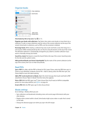 Page 120 Chapter  24    iBooks 12 0
Organize books
Sort the list.
View collections.
View on the 
iBooks Store
View books by title or by cover. Tap  or .
Organize your books with collections. Tap Select, then select some books to move them into a 
collection. To edit or create collections, tap the name of the current collection (at the top of the 
screen). Some built-in collections, such as PDFs, can’t be renamed or deleted.
Rearrange books. While viewing a collection by cover, touch and hold a cover, then drag...