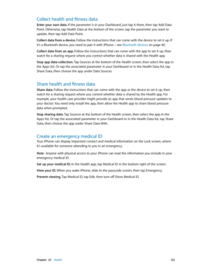 Page 122 Chapter  25    Health 12 2
Collect health and fitness data
Enter your own data. If the parameter is in your Dashboard, just tap it there, then tap Add Data 
Point. Otherwise, tap Health Data at the bottom of the screen, tap the parameter you want to 
update, then tap Add Data Point.
Collect data from a device. Follow the instructions that can come with the device to set it up. If 
it’s a Bluetooth device, you need to pair it with iPhone—see Bluetooth devices
 on page 40.
Collect data from an app. Follow...