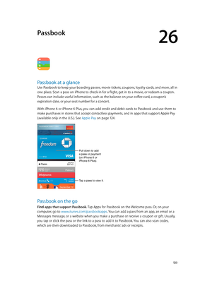 Page 12326
  12 3
Passbook
Passbook at a glance
Use Passbook to keep your boarding passes, movie tickets, coupons, loyalty cards, and more, all in 
one place. Scan a pass on iPhone to check in for a flight, get in to a movie, or redeem a coupon. 
Passes can include useful information, such as the balance on your coffee card, a coupon’s 
expiration date, or your seat number for a concert.
With iPhone 6 or iPhone 6 Plus, you can add credit and debit cards to Passbook and use them to 
make purchases in stores that...