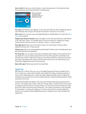 Page 124 Chapter  26    Passbook 12 4
Scan a code. Pull down your stack of passes or cards and passes, tap , then tap Scan Code. 
Point your iPhone at the code and frame it to add the pass.
Tap to view options for scanning and 
payment (on iPhone 6 
and iPhone 6 Plus).
Use a pass. If an alert for a pass appears on the Lock screen, slide the alert to display the pass. Or 
open Passbook, select the pass, then present the barcode on the pass to the scanner.
Share a pass. 
You can share a pass using Mail, Messages,...