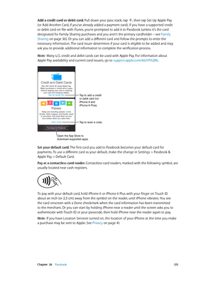 Page 125 Chapter  26    Passbook 12 5
Add a credit card or debit card. Pull down your pass stack, tap , then tap Set Up Apple Pay 
(or Add Another Card, if you’ve already added a payment card). If you have a supported credit 
or debit card on file with iTunes, you’re prompted to add it to Passbook (unless it’s the card 
designated for Family Sharing purchases and you aren’t the primary cardholder—see Family 
Sharing
 on page 36). Or you can add a different card and follow the prompts to enter the 
necessary...