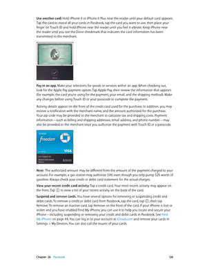 Page 126 Chapter  26    Passbook 12 6
Use another card. Hold iPhone 6 or iPhone 6 Plus near the reader until your default card appears. 
Tap the card to reveal all your cards in Passbook, tap the card you want to use, then place your 
finger on Touch ID and hold iPhone near the reader until you feel it vibrate. Keep iPhone near 
the reader until you see the Done checkmark that indicates the card information has been 
transmitted to the merchant.
Pay in an app. Make your selections for goods or services within an...