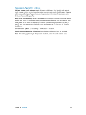 Page 127 Chapter  26    Passbook 12 7
Passbook & Apple Pay settings
Add and manage credit and debit cards. (iPhone 6 and iPhone 6 Plus) To add credit or debit 
cards, manage existing cards, change the default payment card, modify the billing and shipping 
addresses used for Apple Pay purchases, or change contact information for purchases, go to 
Settings > Passbook & Apple Pay. 
Keep passes from appearing on the Lock screen. Go to Settings > Touch ID & Passcode (iPhone 
models with Touch ID) or Settings >...
