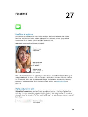 Page 12827
  12 8
FaceTime
FaceTime at a glance
Use FaceTime to make video or audio calls to other iOS devices or computers that support 
FaceTime. The FaceTime camera lets you talk face-to-face; switch to the rear iSight camera  
(not available on all models) to share what you see around you.
Note:  FaceTime may not be available in all areas.
Mute your mic (the 
caller can see but 
not hear you).
Switch to the rear 
camera (available on 
some models).
Drag your image
to any corner.
With a Wi-Fi connection and...