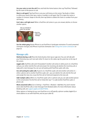 Page 129 Chapter  27    FaceTime 12 9
Use your voice to start the call. Press and hold the Home button, then say “FaceTime,” followed 
by the name of the person to call.
Want to call again? Tap FaceTime to see your call history on the screen. Tap Audio or Video 
to refine your search, then tap a name or number to call again. Tap 
 to open the name or 
number in Contacts. Swipe to the left, then tap Delete to delete the name or number from your 
call history.
Can’t take a call right now? When a FaceTime call...