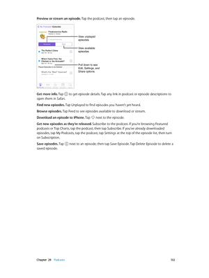 Page 132 Chapter  29    Podcasts 13 2
Preview or stream an episode. Tap the podcast, then tap an episode.
Pull down to see 
Edit, Settings, and 
Share options.
View unplayed 
episodes.
View available 
episodes.
Get more info. Tap  to get episode details. Tap any link in podcast or episode descriptions to 
open them in Safari.
Find new episodes. Tap Unplayed to find episodes you haven’t yet heard.
Browse episodes. Tap Feed to see episodes available to download or stream.
Download an episode to iPhone. Tap 
 next...