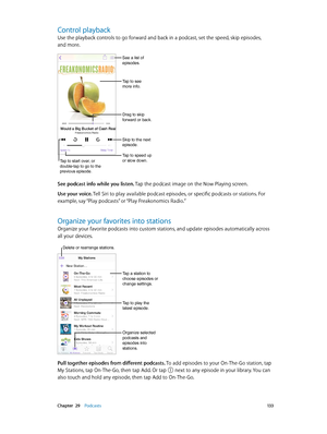 Page 133 Chapter  29    Podcasts 13 3
Control playback
Use the playback controls to go forward and back in a podcast, set the speed, skip episodes, 
and more.
See a list of 
episodes.
Tap to see 
more info.
Drag to skip 
forward or back.
Skip to the next 
episode.
Tap to speed up 
or slow down.
Tap to start over, or 
double-tap to go to the 
previous episode.
See podcast info while you listen. Tap the podcast image on the Now Playing screen.
Use your voice. Tell Siri to play available podcast episodes, or...