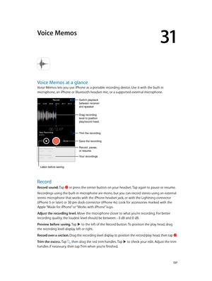 Page 13731
  13 7
Voice Memos
Voice Memos at a glance
Voice Memos lets you use iPhone as a portable recording device. Use it with the built-in 
microphone, an iPhone or Bluetooth headset mic, or a supported external microphone.
Drag recording 
level to position 
play/record head.
Record, pause, 
or resume.
Trim the recording.
Switch playback 
between receiver 
and speaker.
Save the recording.
Your recordings
Listen before saving.
Record
Record sound. Tap  or press the center button on your headset. Tap again to...