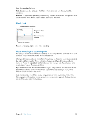 Page 138 Chapter  31    Voice Memos 13 8
Save the recording. Tap Done.
Mute the start and stop tones. Use the iPhone volume buttons to turn the volume all the 
way down.
Multitask. To use another app while you’re recording, press the Home button and open the other 
app. To return to Voice Memos, tap the red bar at the top of the screen.
Play it back
Trim or rename the 
recording.
Listen to the recording.
Tap a recording to play or edit it.
Drag to skip ahead 
or rewind.
Rename a recording. Tap the name of the...