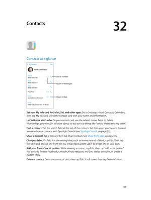 Page 13932
  13 9
Contacts
Contacts at a glance
Open in Mail.
Dial a number.
Open in Messages.
Set your My Info card for Safari, Siri, and other apps. Go to Settings > Mail, Contacts, Calendars, 
then tap My Info and select the contact card with your name and information.
Let Siri know who’s who. On your contact card, use the related names fields to define 
relationships you want Siri to know about, so you can say things like “send a message to my sister.”
Find a contact. Tap the search field at the top of the...