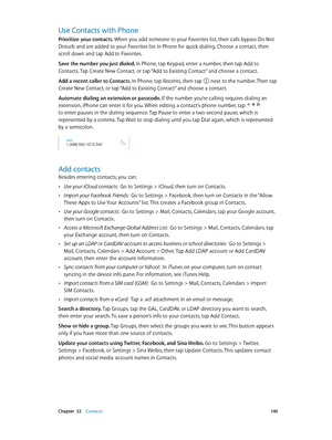 Page 140 Chapter  32    Contacts 14 0
Use Contacts with Phone
Prioritize your contacts. When you add someone to your Favorites list, their calls bypass Do Not 
Disturb and are added to your Favorites list in Phone for quick dialing. Choose a contact, then 
scroll down and tap Add to Favorites.
Save the number you just dialed. In Phone, tap Keypad, enter a number, then tap Add to 
Contacts. Tap Create New Contact, or tap “Add to Existing Contact” and choose a contact.
Add a recent caller to Contacts. In Phone,...