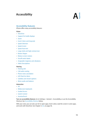 Page 142A
  14 2
Accessibility
Accessibility features
iPhone offers many accessibility features: 
Vision
 •VoiceOver
 •Support for braille displays
 •Zoom
 •Invert Colors and Grayscale
 •Speak Selection
 •Speak Screen
 •Speak Auto-text
 •Large, bold, and high-contrast text
 •Button Shapes
 •Reduce screen motion
 •On/off switch labels
 •Assignable ringtones and vibrations
 •Video Descriptions
Hearing
 •Hearing aids
 •Call audio routing
 •Phone noise cancelation
 •LED Flash for Alerts
 •Subtitles and closed...