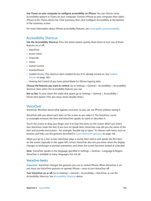 Page 143 Appendix A    Accessibility 14 3
Use iTunes on your computer to configure accessibility on iPhone. You can choose some 
accessibility options in iTunes on your computer. Connect iPhone to your computer, then select 
iPhone in the iTunes device list. Click Summary, then click Configure Accessibility at the bottom 
of the Summary screen.
For more information about iPhone accessibility features, see www.apple.com/accessibility.
Accessibility Shortcut
Use the Accessibility Shortcut. Press the Home button...