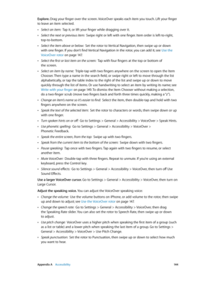 Page 144 Appendix A    Accessibility 14 4
Explore. Drag your finger over the screen. VoiceOver speaks each item you touch. Lift your finger 
to leave an item selected.
 •Select an item:  Tap it, or lift your finger while dragging over it.
 •Select the next or previous item:  Swipe right or left with one finger. Item order is left-to-right, 
top-to-bottom.
 •Select the item above or below:  Set the rotor to Vertical Navigation, then swipe up or down 
with one finger. If you don’t find Vertical Navigation in the...