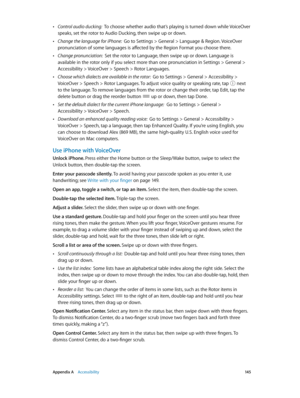 Page 145 Appendix A    Accessibility 14 5
 •Control audio ducking:  To choose whether audio that’s playing is turned down while VoiceOver 
speaks, set the rotor to Audio Ducking, then swipe up or down.
 •Change the language for iPhone:  Go to Settings > General > Language & Region. VoiceOver 
pronunciation of some languages is affected by the Region Format you choose there.
 •Change pronunciation:  Set the rotor to Language, then swipe up or down. Language is 
available in the rotor only if you select more than...