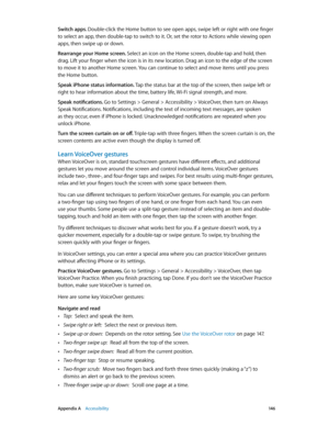 Page 146 Appendix A    Accessibility 14 6
Switch apps. Double-click the Home button to see open apps, swipe left or right with one finger 
to select an app, then double-tap to switch to it. Or, set the rotor to Actions while viewing open 
apps, then swipe up or down.
Rearrange your Home screen. Select an icon on the Home screen, double-tap and hold, then 
drag. Lift your finger when the icon is in its new location. Drag an icon to the edge of the screen 
to move it to another Home screen. You can continue to...