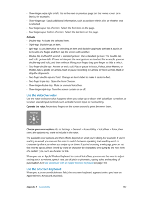 Page 147 Appendix A    Accessibility 14 7
 •Three-finger swipe right or left:  Go to the next or previous page (on the Home screen or in 
Stocks, for example).
 •Three-finger tap:  Speak additional information, such as position within a list or whether text 
is selected.
 •Four-finger tap at top of screen:  Select the first item on the page.
 •Four-finger tap at bottom of screen:  Select the last item on the page.
Activate
 •Double-tap:  Activate the selected item.
 •Triple-tap:  Double-tap an item.
 •Split-tap:...