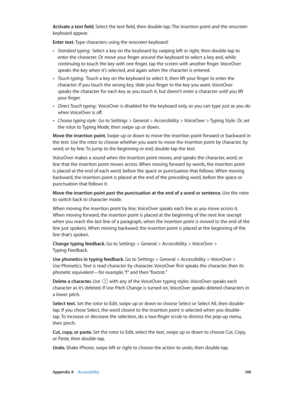 Page 148 Appendix A    Accessibility 14 8
Activate a text field. Select the text field, then double-tap. The insertion point and the onscreen 
keyboard appear.
Enter text. Type characters using the onscreen keyboard:
 •Standard typing:  Select a key on the keyboard by swiping left or right, then double-tap to 
enter the character. Or move your finger around the keyboard to select a key and, while 
continuing to touch the key with one finger, tap the screen with another finger. VoiceOver 
speaks the key when it’s...