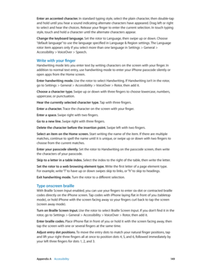 Page 149 Appendix A    Accessibility 14 9
Enter an accented character. In standard typing style, select the plain character, then double-tap 
and hold until you hear a sound indicating alternate characters have appeared. Drag left or right 
to select and hear the choices. Release your finger to enter the current selection. In touch typing 
style, touch and hold a character until the alternate characters appear.
Change the keyboard language. Set the rotor to Language, then swipe up or down. Choose 
“default...