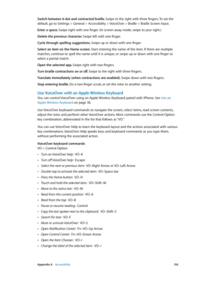 Page 150 Appendix A    Accessibility 15 0
Switch between 6-dot and contracted braille. Swipe to the right with three fingers. To set the 
default, go to Settings > General > Accessibility > VoiceOver > Braille > Braille Screen Input.
Enter a space. Swipe right with one finger. (In screen away mode, swipe to your right.)
Delete the previous character. Swipe left with one finger.
Cycle through spelling suggestions. Swipe up or down with one finger.
Select an item on the Home screen. Start entering the name of the...