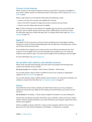 Page 16 Chapter  2    Getting Started 16
Connect to the Internet
iPhone connects to the Internet whenever necessary, using a Wi-Fi connection (if available) or 
your carrier’s cellular network. For information about connecting to a Wi-Fi network, see Connect 
to Wi-Fi, above.
When an app needs to use the Internet, iPhone does the following, in order:
 •Connects over the most recently used available Wi-Fi network
 •Shows a list of Wi-Fi networks in range, and connects using the one you choose
 •Connects over the...