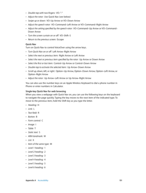 Page 151 Appendix A    Accessibility 151
 •Double-tap with two fingers:  VO–”-”
 •Adjust the rotor:  Use Quick Nav (see below)
 •Swipe up or down:  VO–Up Arrow or VO–Down Arrow
 •Adjust the speech rotor:  VO–Command–Left Arrow or VO–Command–Right Arrow
 •Adjust the setting specified by the speech rotor:  VO–Command–Up Arrow or VO–Command–
Down Arrow
 •Turn the screen curtain on or off:  VO–Shift–S
 •Return to the previous screen:  Escape
Quick Nav
Turn on Quick Nav to control VoiceOver using the arrow keys....