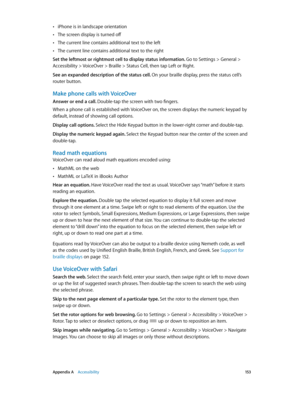 Page 153 Appendix A    Accessibility 15 3
 •iPhone is in landscape orientation
 •The screen display is turned off
 •The current line contains additional text to the left
 •The current line contains additional text to the right
Set the leftmost or rightmost cell to display status information. 
Go to Settings > General > 
Accessibility > VoiceOver > Braille > Status Cell, then tap Left or Right. 
See an expanded description of the status cell. On your braille display, press the status cell’s 
router button.
Make...