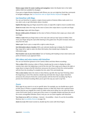 Page 154 Appendix A    Accessibility 15 4
Reduce page clutter for easier reading and navigation. Select the Reader item in the Safari 
address field (not available for all pages).
If you pair an Apple Wireless Keyboard with iPhone, you can use single-key Quick Nav commands 
to navigate webpages. See Use VoiceOver with an Apple Wireless Keyboard
 on page 15 0.
Use VoiceOver with Maps
You can use VoiceOver to explore a region, browse points of interest, follow roads, zoom in or 
out, select a pin, or get...